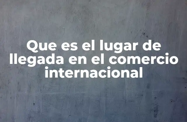 Que es el Lugar de Llegada en el Comercio Internacional