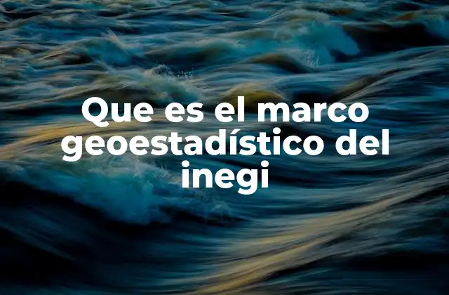 La importancia del Marco Geoestadístico en la toma de decisiones