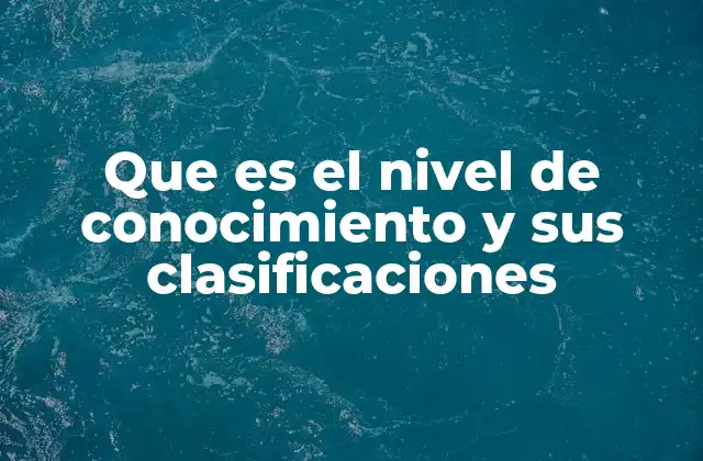 Que es el Nivel de Conocimiento y Sus Clasificaciones