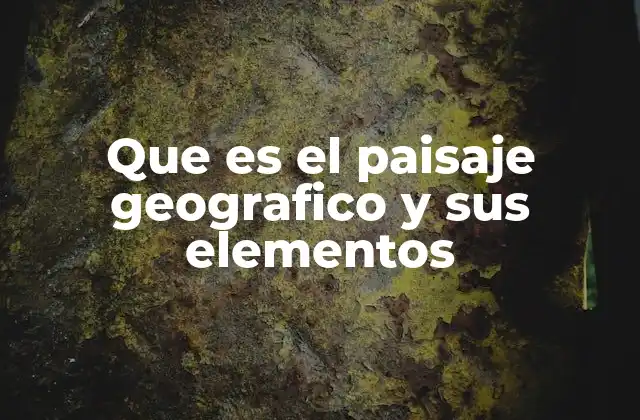Que es el Paisaje Geografico y Sus Elementos