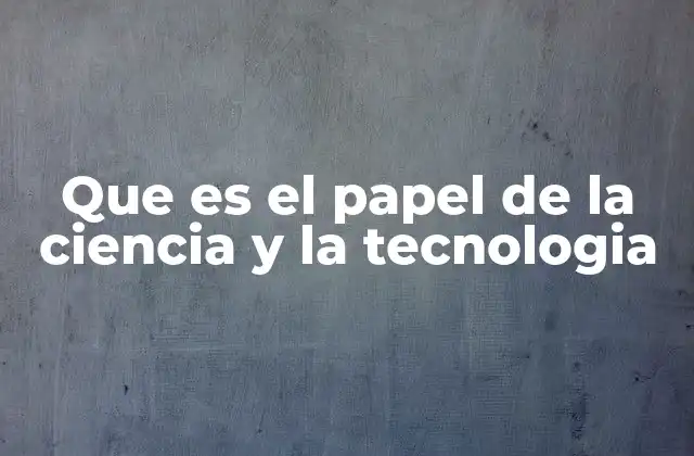 Que es el Papel de la Ciencia y la Tecnologia
