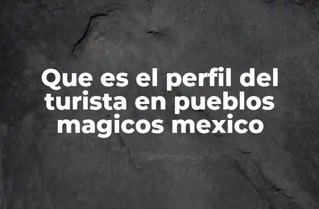 Que es el Perfil Del Turista en Pueblos Magicos Mexico