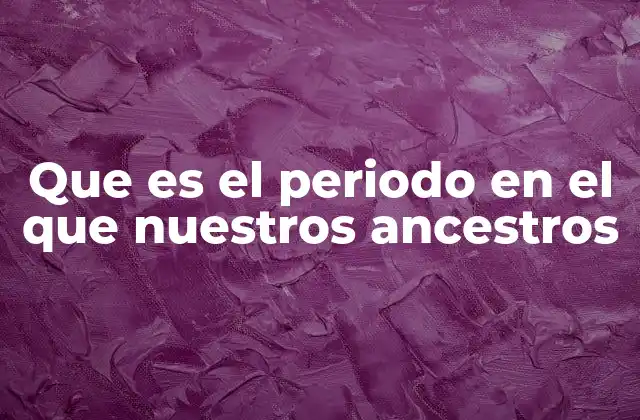 Que es el Periodo en el que Nuestros Ancestros