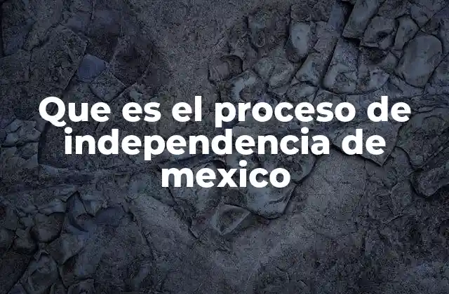Que es el Proceso de Independencia de Mexico