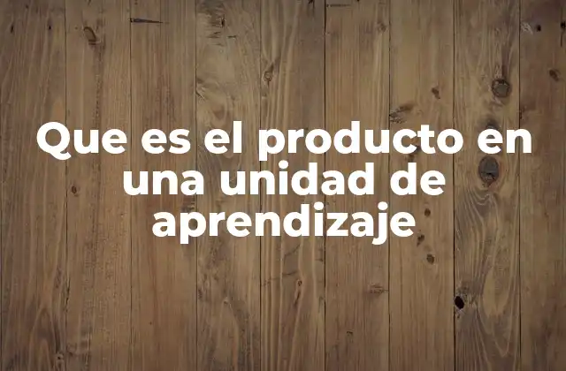 Que es el Producto en una Unidad de Aprendizaje