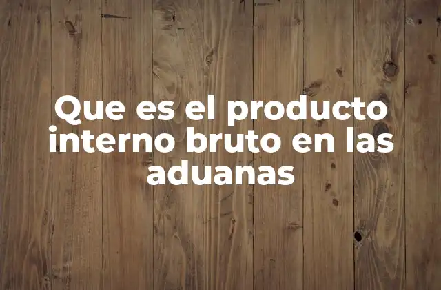 Que es el Producto Interno Bruto en las Aduanas