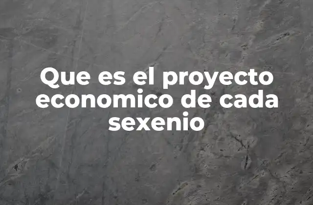 Que es el Proyecto Economico de Cada Sexenio