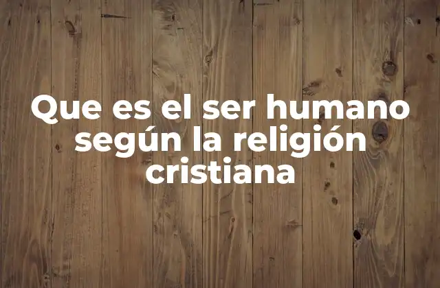 Que es el Ser Humano según la Religión Cristiana