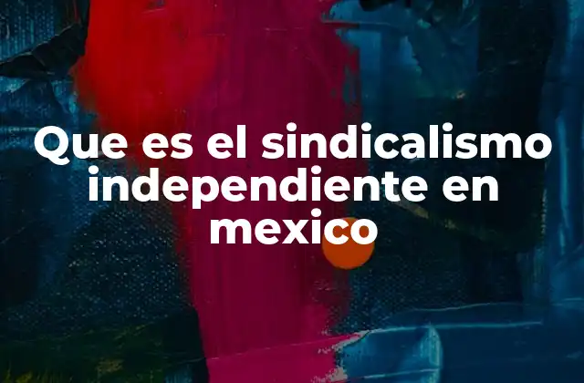Que es el Sindicalismo Independiente en Mexico