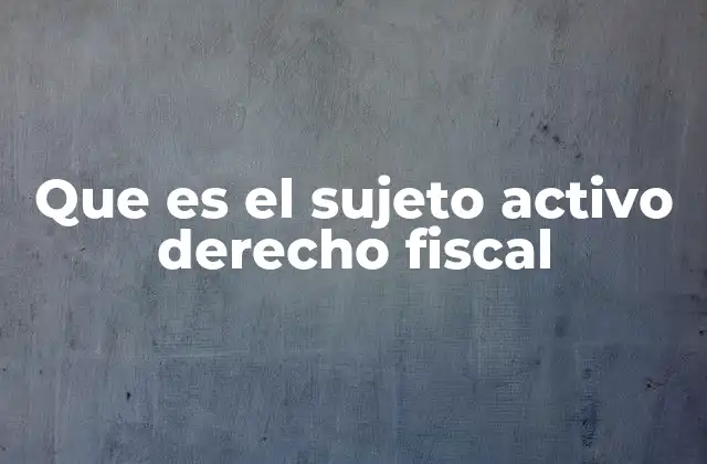 Que es el Sujeto Activo Derecho Fiscal
