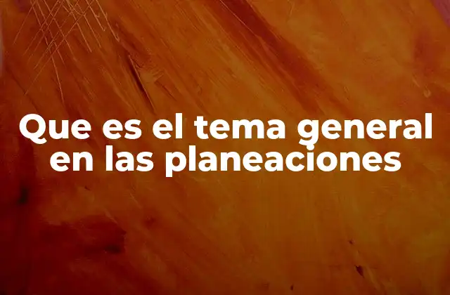 Que es el Tema General en las Planeaciones 2 El rol del tema general en la organización curricular