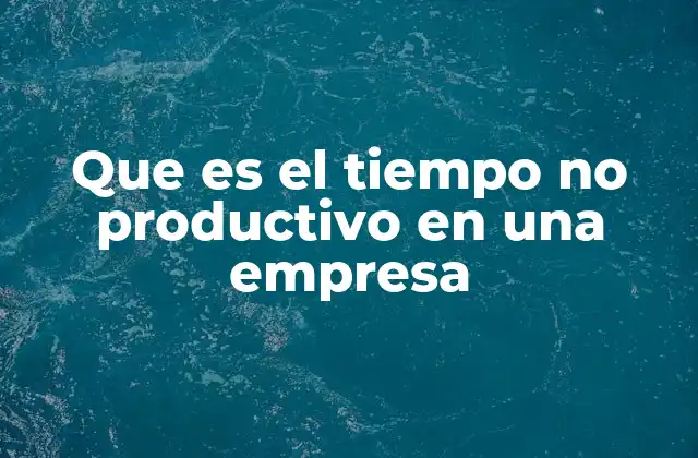 Que es el Tiempo No Productivo en una Empresa