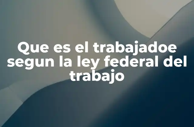 Que es el Trabajadoe Segun la Ley Federal Del Trabajo