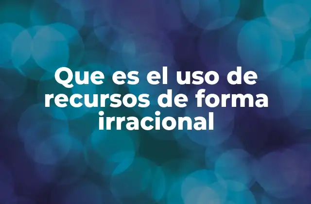 Que es el Uso de Recursos de Forma Irracional
