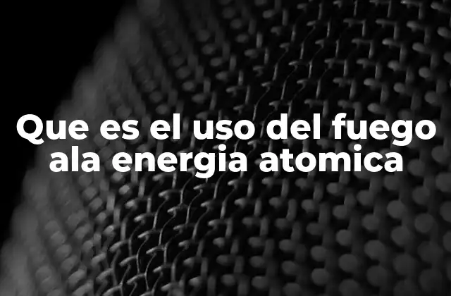 Que es el Uso Del Fuego Ala Energia Atomica