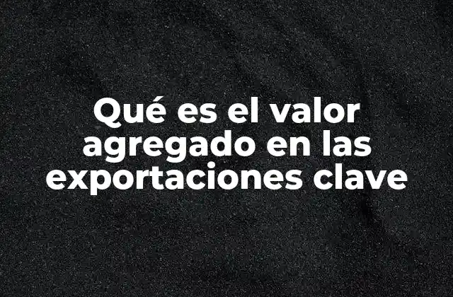 Qué es el Valor Agregado en las Exportaciones Clave 2 La importancia del valor agregado en el comercio internacional