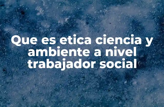Que es Etica Ciencia y Ambiente a Nivel Trabajador Social