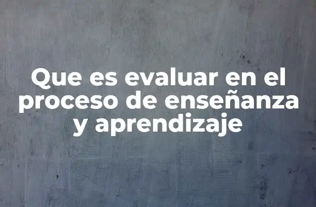 Que es Evaluar en el Proceso de Enseñanza y Aprendizaje