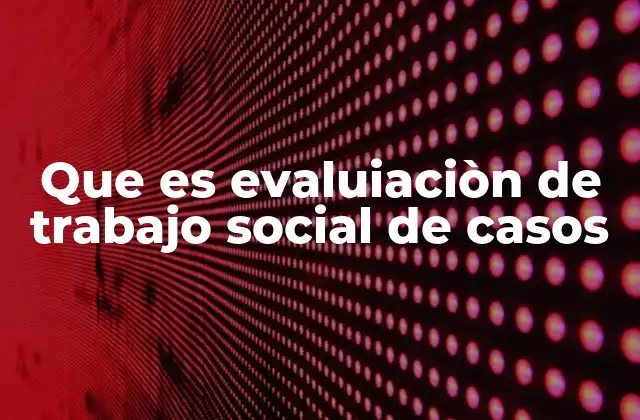 Que es Evaluiaciòn de Trabajo Social de Casos