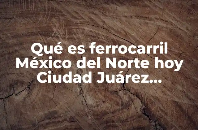 Qué es Ferrocarril México Del Norte Hoy Ciudad Juárez Porfiriato