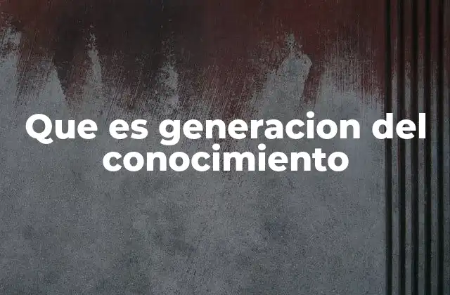 Que es Generacion Del Conocimiento