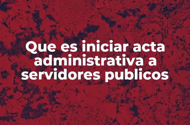 Que es Iniciar Acta Administrativa a Servidores Publicos