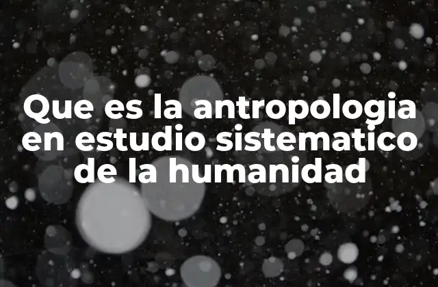 Que es la Antropologia en Estudio Sistematico de la Humanidad