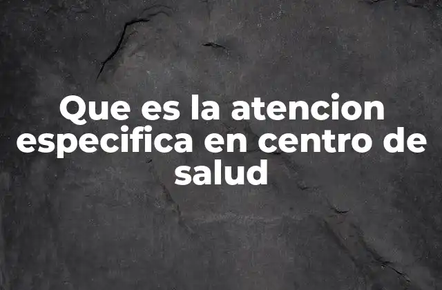 Que es la Atencion Especifica en Centro de Salud