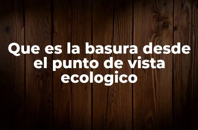 Que es la Basura desde el Punto de Vista Ecologico