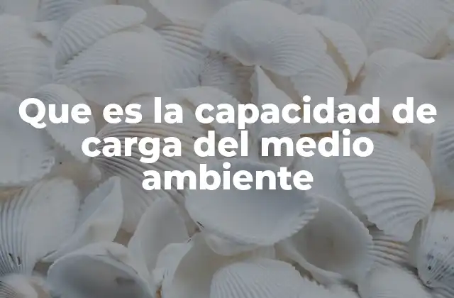 Que es la Capacidad de Carga Del Medio Ambiente