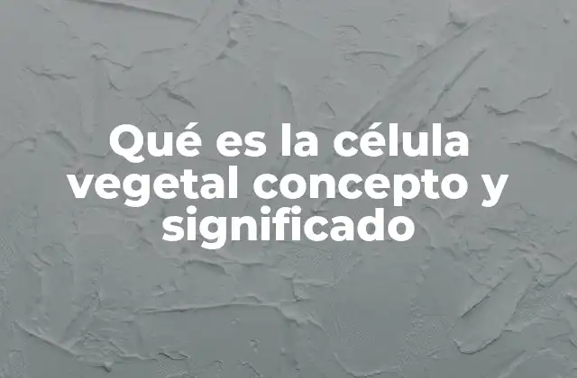 Qué es la Célula Vegetal Concepto y Significado