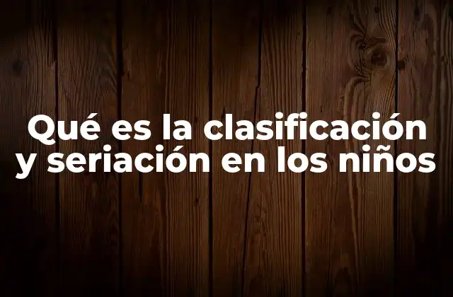 Qué es la Clasificación y Seriación en los Niños