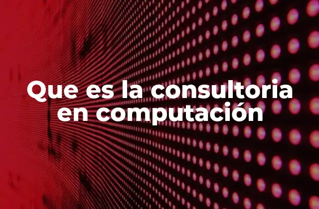 Que es la Consultoria en Computación 2 El rol de los expertos en tecnología en la toma de decisiones empresariales