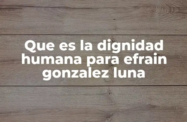 Que es la Dignidad Humana para Efrain Gonzalez Luna