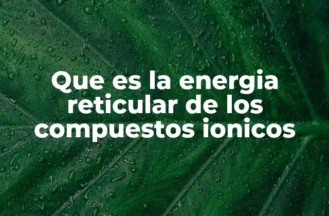 Importancia de la energía reticular en la formación de compuestos iónicos