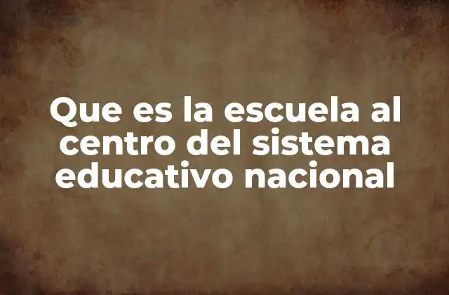Que es la Escuela Al Centro Del Sistema Educativo Nacional