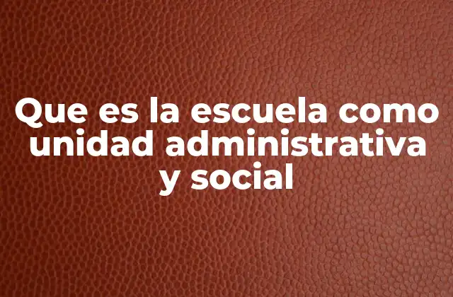 Que es la Escuela como Unidad Administrativa y Social