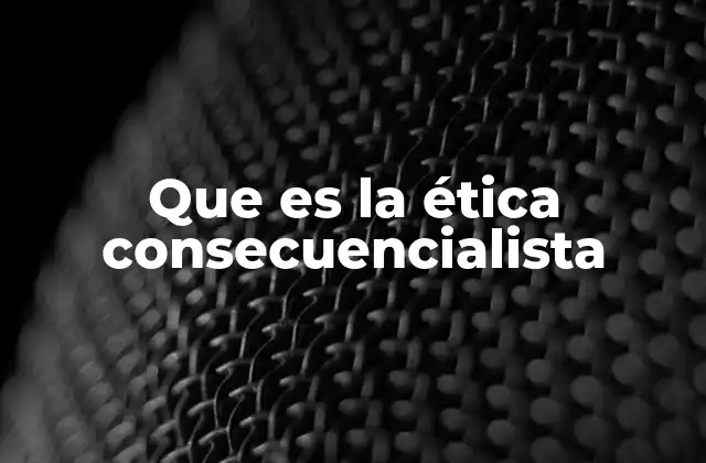 Que es la Ética Consecuencialista