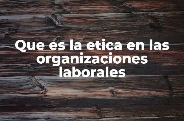 Que es la Etica en las Organizaciones Laborales