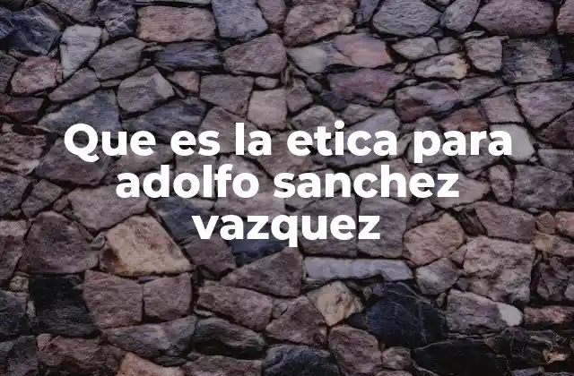 Que es la Etica para Adolfo Sanchez Vazquez 2 La ética como ciencia social en la filosofía de Sánchez Vázquez