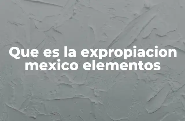 Que es la Expropiacion Mexico Elementos 2 La expropiación como herramienta de política pública en México