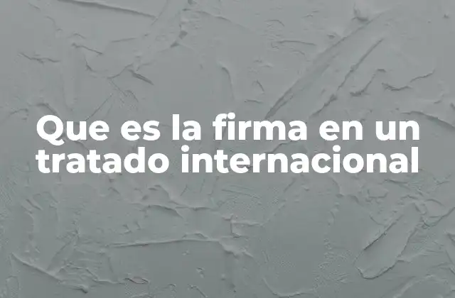 Que es la Firma en un Tratado Internacional 2 El papel de la firma en el proceso de creación de un tratado