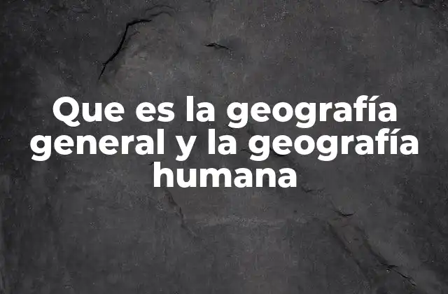 Que es la Geografía General y la Geografía Humana