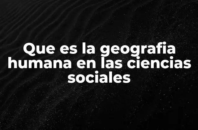 Que es la Geografia Humana en las Ciencias Sociales