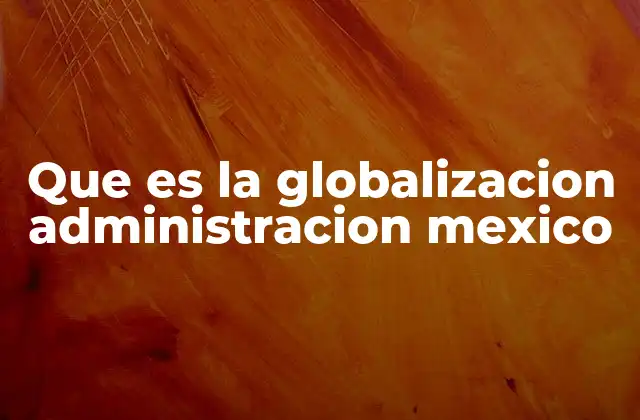 Que es la Globalizacion Administracion Mexico