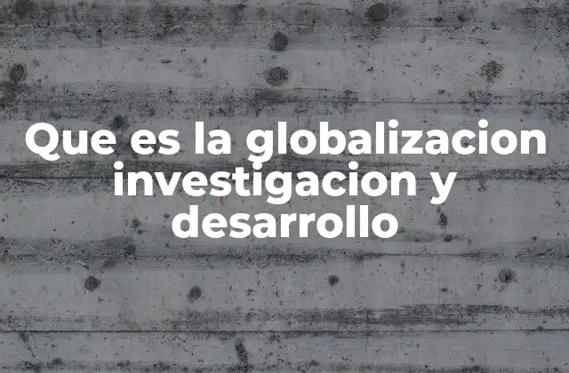 Que es la Globalizacion Investigacion y Desarrollo