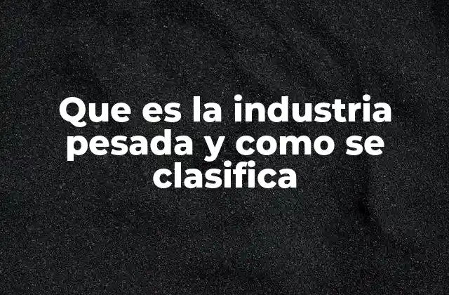 Que es la Industria Pesada y como Se Clasifica