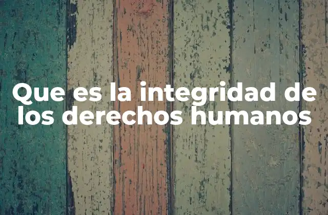 Que es la Integridad de los Derechos Humanos 2 La base moral y legal de la protección de los derechos fundamentales