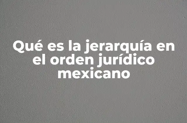 Qué es la Jerarquía en el Orden Jurídico Mexicano