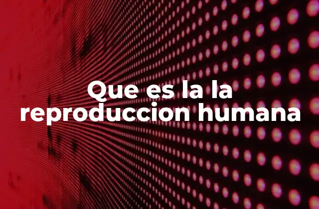 Que es la la Reproduccion Humana